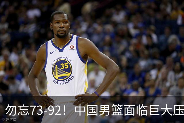 勿忘73-92！中国男篮面临巨大压力，三人角色至关重要
